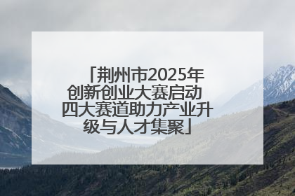 荆州市2025年创新创业大赛启动 四大赛道助力产业升级与人才集聚
